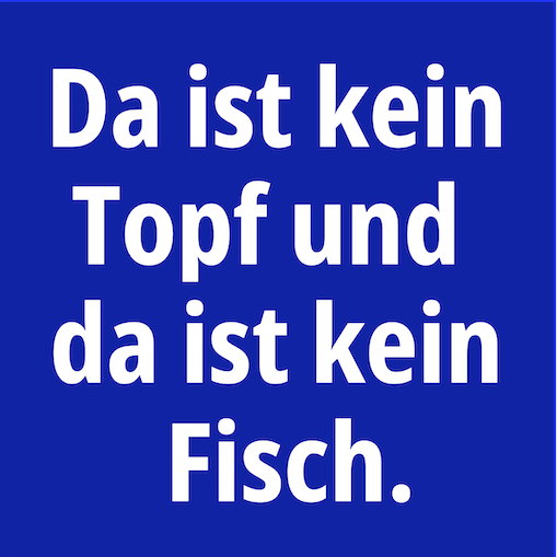 There is no stop and there is no finish. Da ist kein Topf und da ist kein Fisch. There is no stop and there is no finish. Da ist kein Topf und da ist kein Fisch.